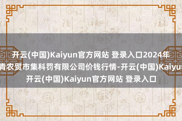 开云(中国)Kaiyun官方网站 登录入口2024年12月13日湖北四季青农贸市集科罚有限公司价钱行情-开云(中国)Kaiyun官方网站 登录入口