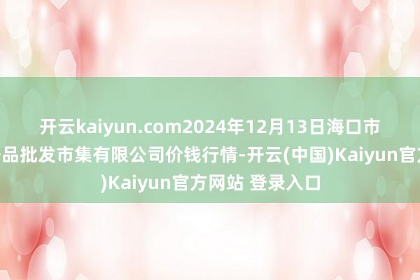开云kaiyun.com2024年12月13日海口市菜篮子江楠农居品批发市集有限公司价钱行情-开云(中国)Kaiyun官方网站 登录入口