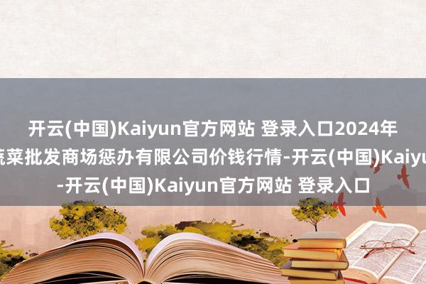 开云(中国)Kaiyun官方网站 登录入口2024年12月13日海南凤翔蔬菜批发商场惩办有限公司价钱行情-开云(中国)Kaiyun官方网站 登录入口