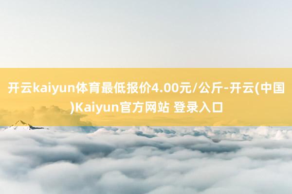 开云kaiyun体育最低报价4.00元/公斤-开云(中国)Kaiyun官方网站 登录入口