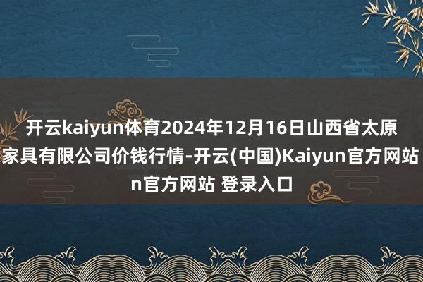 开云kaiyun体育2024年12月16日山西省太原市河西农家具有限公司价钱行情-开云(中国)Kaiyun官方网站 登录入口