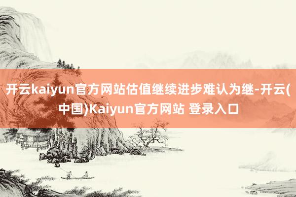 开云kaiyun官方网站估值继续进步难认为继-开云(中国)Kaiyun官方网站 登录入口