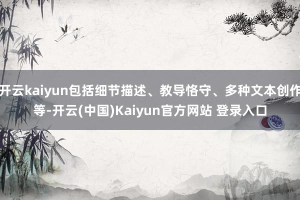 开云kaiyun包括细节描述、教导恪守、多种文本创作等-开云(中国)Kaiyun官方网站 登录入口
