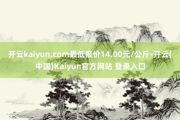 开云kaiyun.com最低报价14.00元/公斤-开云(中国)Kaiyun官方网站 登录入口