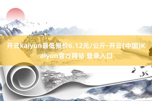 开云kaiyun最低报价6.12元/公斤-开云(中国)Kaiyun官方网站 登录入口
