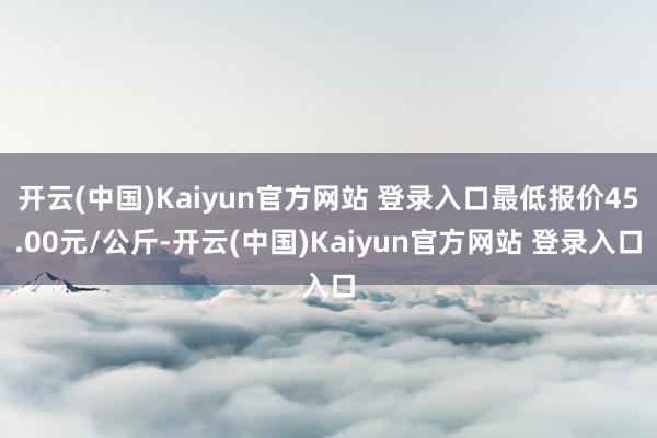 开云(中国)Kaiyun官方网站 登录入口最低报价45.00元/公斤-开云(中国)Kaiyun官方网站 登录入口