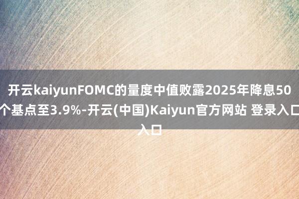 开云kaiyunFOMC的量度中值败露2025年降息50个基点至3.9%-开云(中国)Kaiyun官方网站 登录入口
