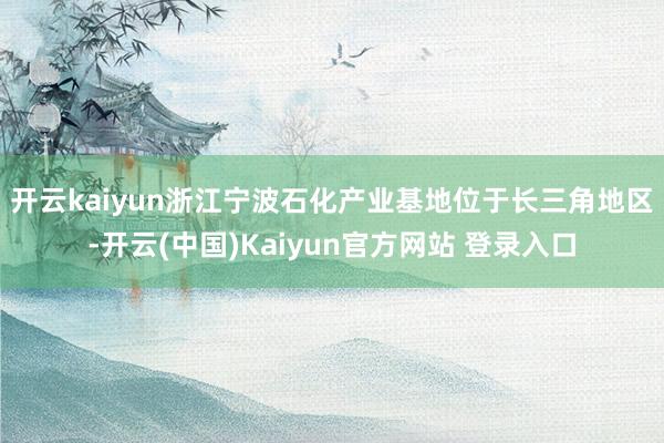 开云kaiyun　　浙江宁波石化产业基地位于长三角地区-开云(中国)Kaiyun官方网站 登录入口