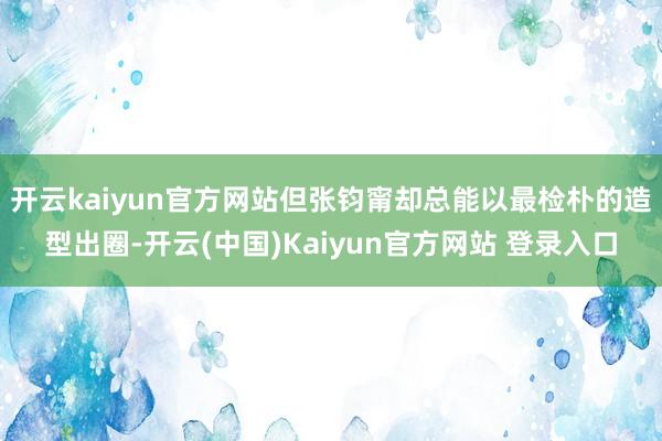 开云kaiyun官方网站但张钧甯却总能以最检朴的造型出圈-开云(中国)Kaiyun官方网站 登录入口