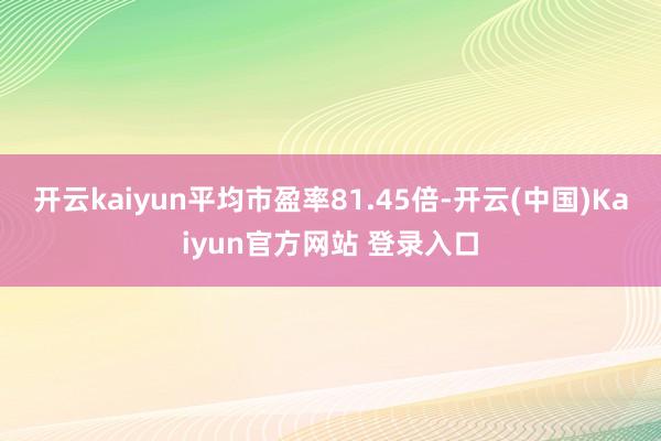 开云kaiyun平均市盈率81.45倍-开云(中国)Kaiyun官方网站 登录入口