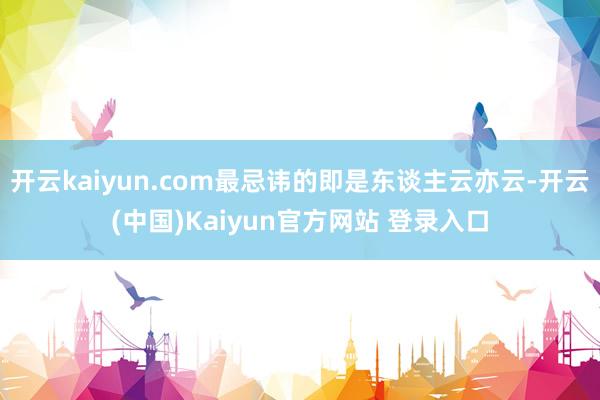 开云kaiyun.com最忌讳的即是东谈主云亦云-开云(中国)Kaiyun官方网站 登录入口