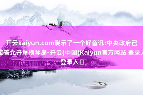 开云kaiyun.com晓示了一个好音讯:中央政府已决定答允开垦横琴岛-开云(中国)Kaiyun官方网站 登录入口