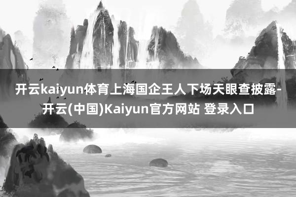 开云kaiyun体育　　上海国企王人下场　　天眼查披露-开云(中国)Kaiyun官方网站 登录入口