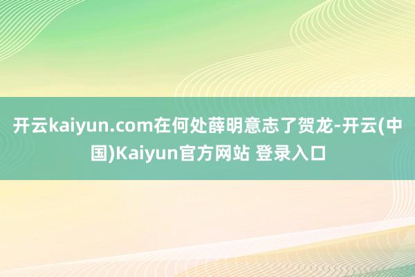 开云kaiyun.com在何处薛明意志了贺龙-开云(中国)Kaiyun官方网站 登录入口