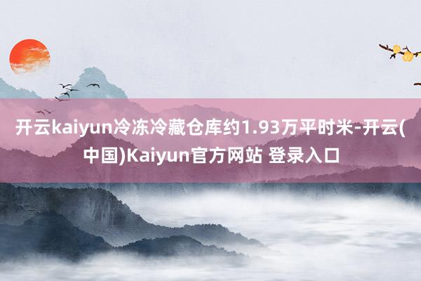 开云kaiyun冷冻冷藏仓库约1.93万平时米-开云(中国)Kaiyun官方网站 登录入口