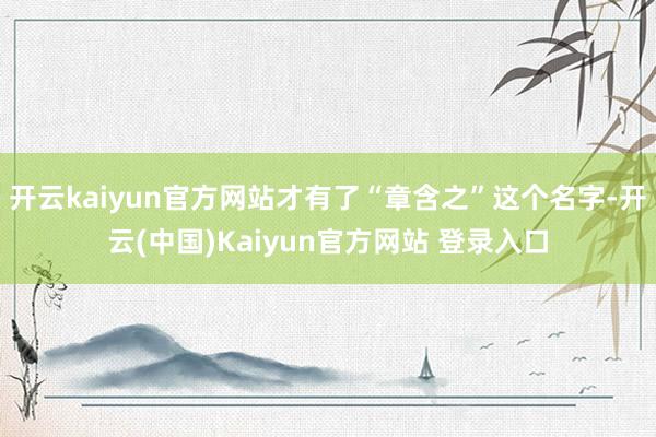 开云kaiyun官方网站才有了“章含之”这个名字-开云(中国)Kaiyun官方网站 登录入口