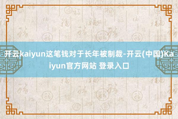 开云kaiyun这笔钱对于长年被制裁-开云(中国)Kaiyun官方网站 登录入口