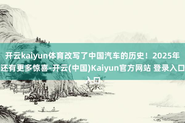 开云kaiyun体育改写了中国汽车的历史!2025年还有更多惊喜-开云(中国)Kaiyun官方网站 登录入口