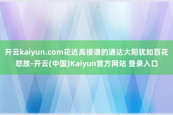开云kaiyun.com花近高楼谱的通达大阳犹如百花怒放-开云(中国)Kaiyun官方网站 登录入口