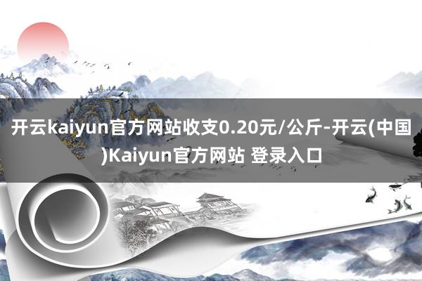 开云kaiyun官方网站收支0.20元/公斤-开云(中国)Kaiyun官方网站 登录入口