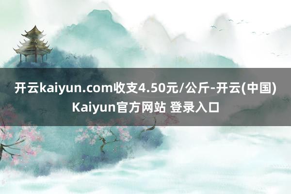 开云kaiyun.com收支4.50元/公斤-开云(中国)Kaiyun官方网站 登录入口