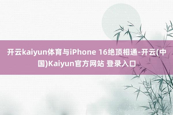 开云kaiyun体育与iPhone 16绝顶相通-开云(中国)Kaiyun官方网站 登录入口