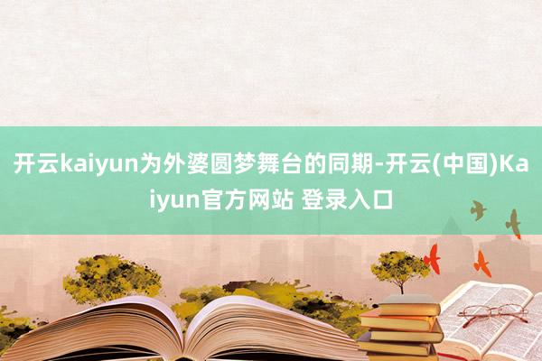 开云kaiyun为外婆圆梦舞台的同期-开云(中国)Kaiyun官方网站 登录入口