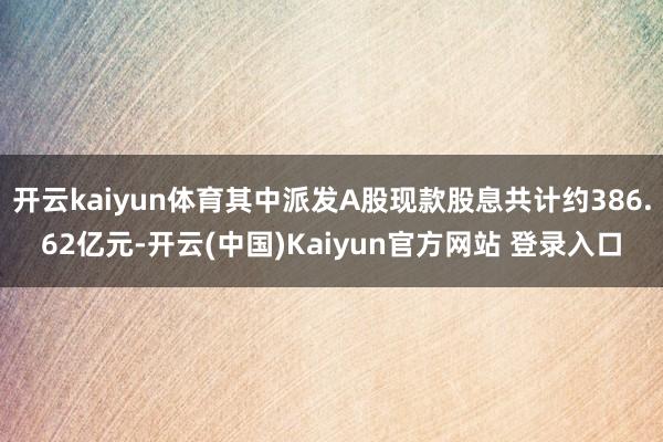 开云kaiyun体育其中派发A股现款股息共计约386.62亿元-开云(中国)Kaiyun官方网站 登录入口