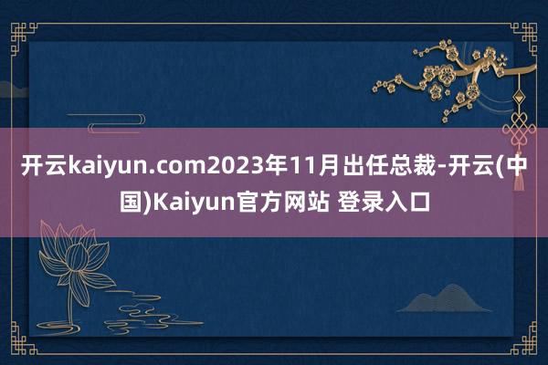 开云kaiyun.com2023年11月出任总裁-开云(中国)Kaiyun官方网站 登录入口