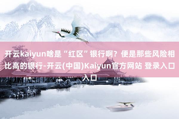 开云kaiyun啥是“红区”银行啊？便是那些风险相比高的银行-开云(中国)Kaiyun官方网站 登录入口