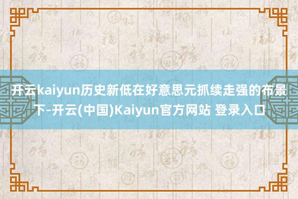 开云kaiyun　　历史新低　　在好意思元抓续走强的布景下-开云(中国)Kaiyun官方网站 登录入口