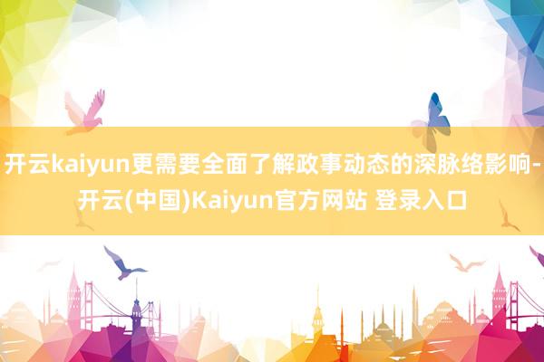开云kaiyun更需要全面了解政事动态的深脉络影响-开云(中国)Kaiyun官方网站 登录入口