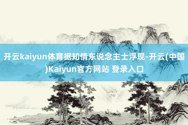 开云kaiyun体育据知情东说念主士浮现-开云(中国)Kaiyun官方网站 登录入口