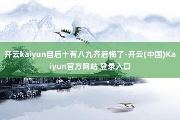 开云kaiyun自后十有八九齐后悔了-开云(中国)Kaiyun官方网站 登录入口