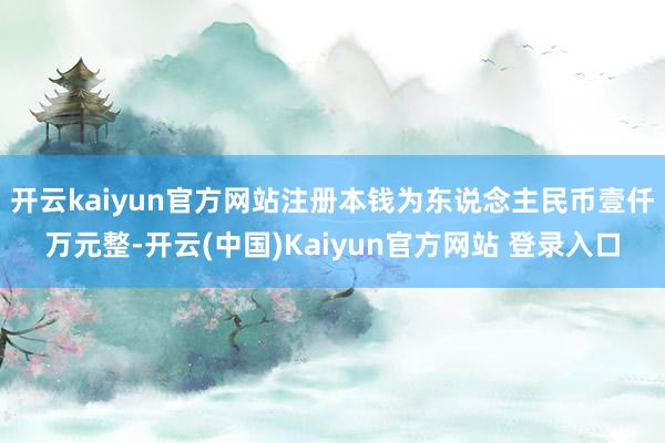 开云kaiyun官方网站注册本钱为东说念主民币壹仟万元整-开云(中国)Kaiyun官方网站 登录入口