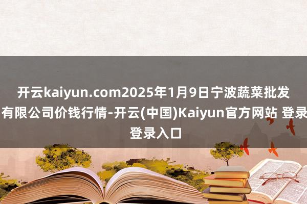 开云kaiyun.com2025年1月9日宁波蔬菜批发商场有限公司价钱行情-开云(中国)Kaiyun官方网站 登录入口