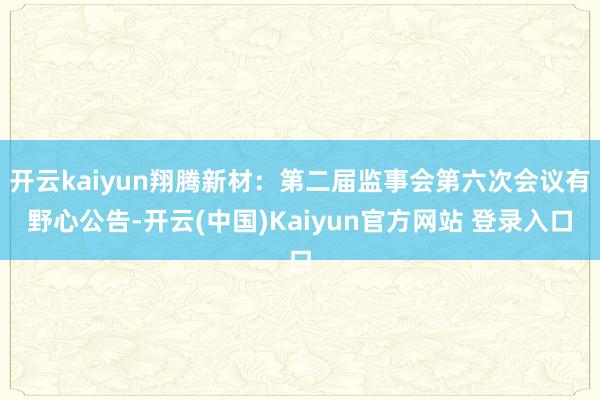 开云kaiyun翔腾新材：第二届监事会第六次会议有野心公告-开云(中国)Kaiyun官方网站 登录入口