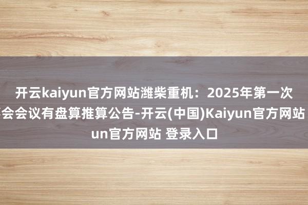 开云kaiyun官方网站潍柴重机：2025年第一次临时董事会会议有盘算推算公告-开云(中国)Kaiyun官方网站 登录入口