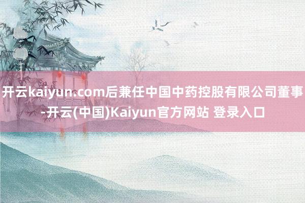 开云kaiyun.com后兼任中国中药控股有限公司董事-开云(中国)Kaiyun官方网站 登录入口