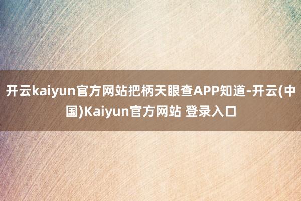 开云kaiyun官方网站把柄天眼查APP知道-开云(中国)Kaiyun官方网站 登录入口