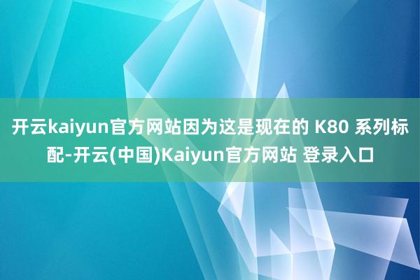 开云kaiyun官方网站因为这是现在的 K80 系列标配-开云(中国)Kaiyun官方网站 登录入口