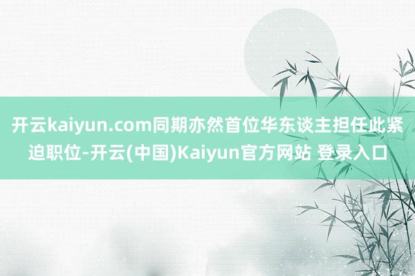 开云kaiyun.com同期亦然首位华东谈主担任此紧迫职位-开云(中国)Kaiyun官方网站 登录入口