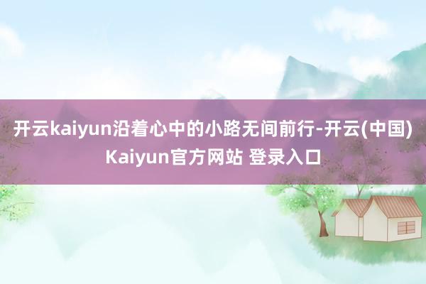 开云kaiyun沿着心中的小路无间前行-开云(中国)Kaiyun官方网站 登录入口