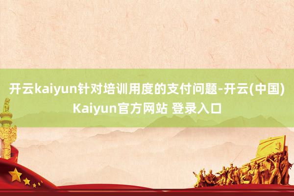 开云kaiyun针对培训用度的支付问题-开云(中国)Kaiyun官方网站 登录入口