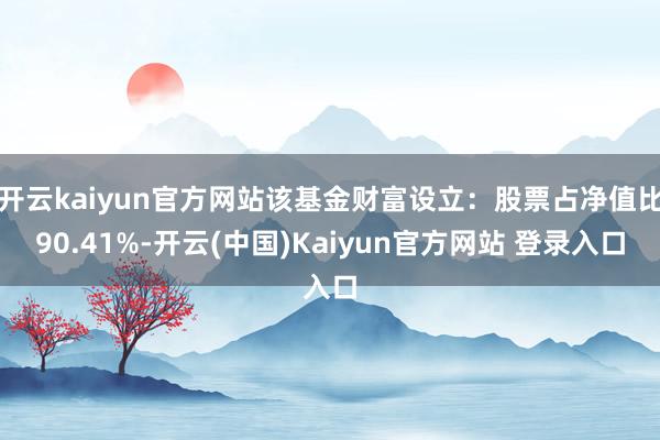 开云kaiyun官方网站该基金财富设立：股票占净值比90.41%-开云(中国)Kaiyun官方网站 登录入口