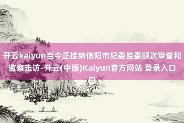 开云kaiyun当今正接纳信阳市纪委监委顺次审查和监察走访-开云(中国)Kaiyun官方网站 登录入口