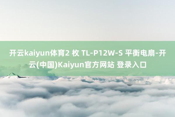 开云kaiyun体育2 枚 TL-P12W-S 平衡电扇-开云(中国)Kaiyun官方网站 登录入口