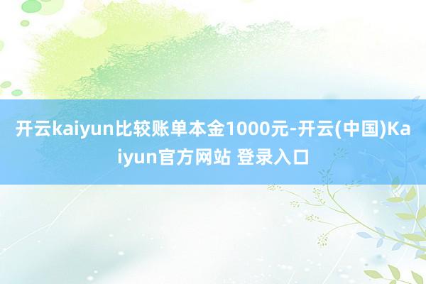 开云kaiyun比较账单本金1000元-开云(中国)Kaiyun官方网站 登录入口