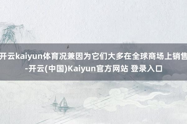 开云kaiyun体育况兼因为它们大多在全球商场上销售-开云(中国)Kaiyun官方网站 登录入口