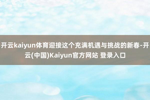 开云kaiyun体育迎接这个充满机遇与挑战的新春-开云(中国)Kaiyun官方网站 登录入口